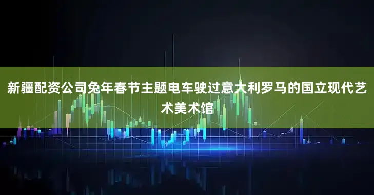 新疆配资公司兔年春节主题电车驶过意大利罗马的国立现代艺术美术馆