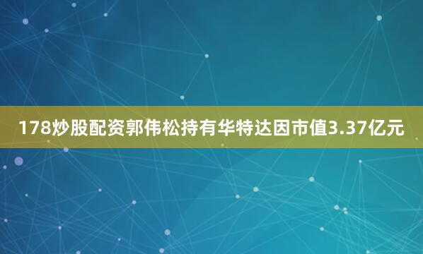 178炒股配资郭伟松持有华特达因市值3.37亿元