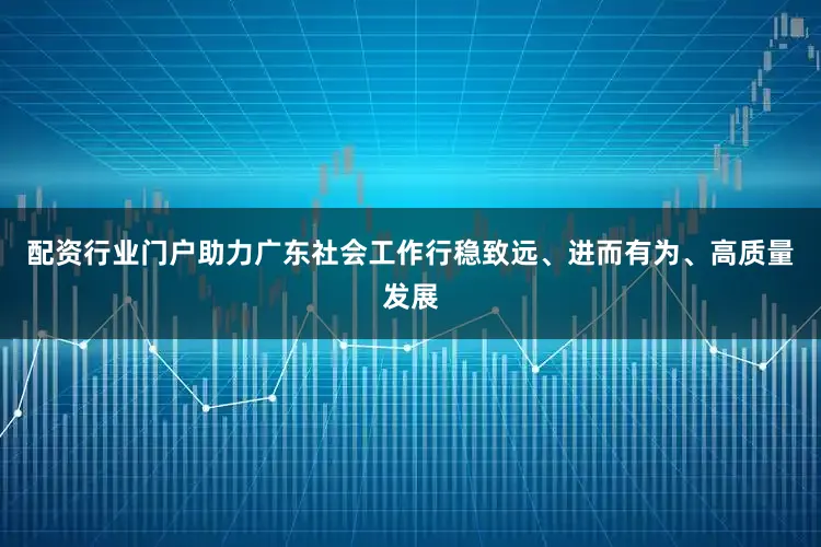 配资行业门户助力广东社会工作行稳致远、进而有为、高质量发展