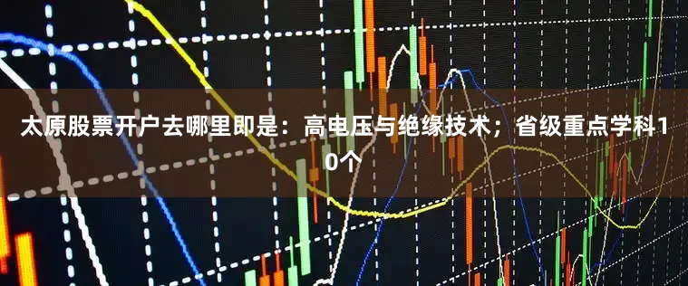 太原股票开户去哪里即是：高电压与绝缘技术；省级重点学科10个