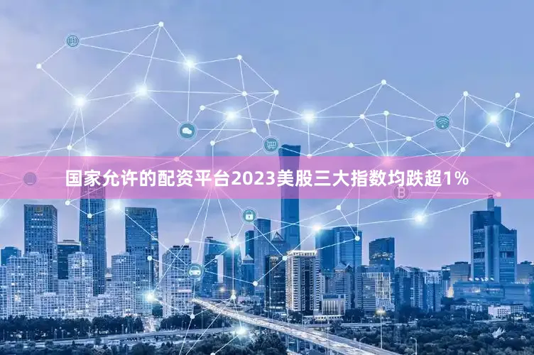 国家允许的配资平台2023美股三大指数均跌超1%