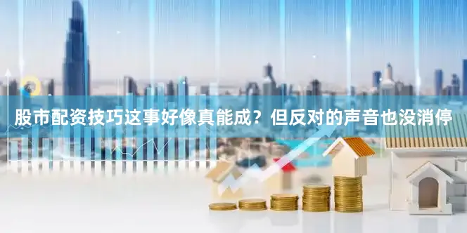 股市配资技巧这事好像真能成？但反对的声音也没消停