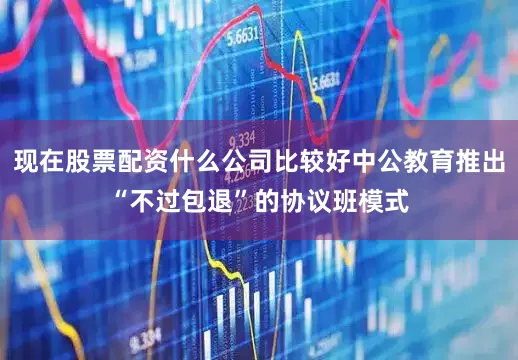 现在股票配资什么公司比较好中公教育推出“不过包退”的协议班模式