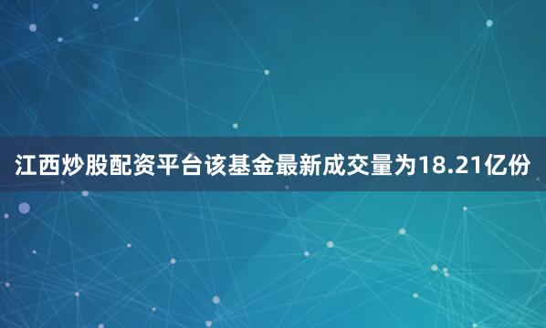 江西炒股配资平台该基金最新成交量为18.21亿份
