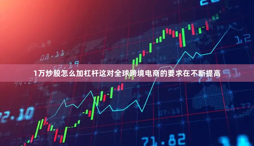1万炒股怎么加杠杆这对全球跨境电商的要求在不断提高