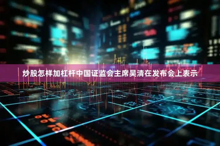 炒股怎样加杠杆中国证监会主席吴清在发布会上表示
