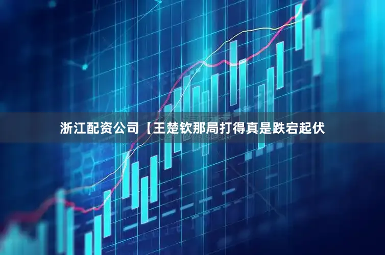 浙江配资公司【王楚钦那局打得真是跌宕起伏
