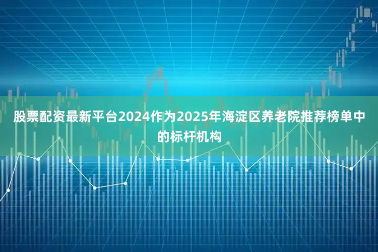 股票配资最新平台2024作为2025年海淀区养老院推荐榜单中的标杆机构