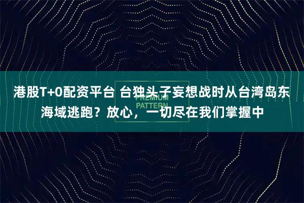 港股T+0配资平台 台独头子妄想战时从台湾岛东海域逃跑？放心，一切尽在我们掌握中