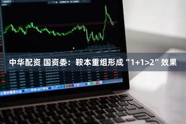 中华配资 国资委：鞍本重组形成“1+1>2”效果