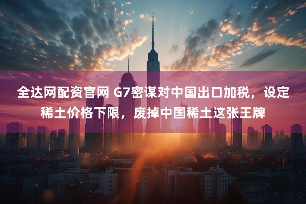 全达网配资官网 G7密谋对中国出口加税，设定稀土价格下限，废掉中国稀土这张王牌