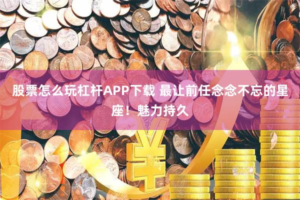 股票怎么玩杠杆APP下载 最让前任念念不忘的星座！魅力持久
