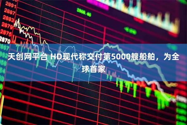 天创网平台 HD现代称交付第5000艘船舶，为全球首家
