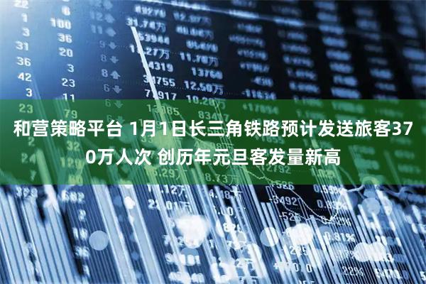 和营策略平台 1月1日长三角铁路预计发送旅客370万人次 创历年元旦客发量新高