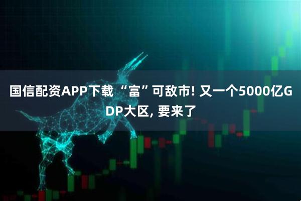 国信配资APP下载 “富”可敌市! 又一个5000亿GDP大区, 要来了