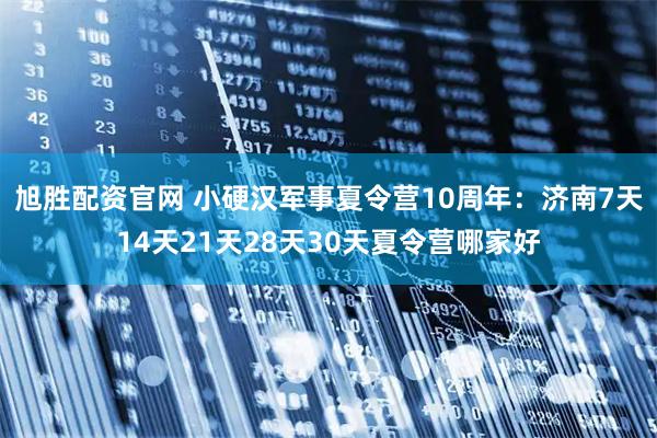 旭胜配资官网 小硬汉军事夏令营10周年：济南7天14天21天28天30天夏令营哪家好