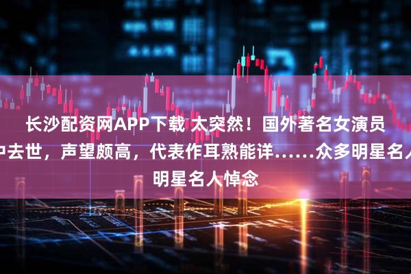长沙配资网APP下载 太突然！国外著名女演员在家中去世，声望颇高，代表作耳熟能详……众多明星名人悼念