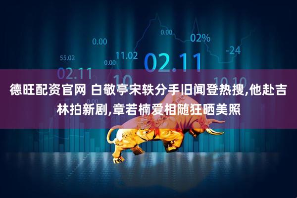 德旺配资官网 白敬亭宋轶分手旧闻登热搜,他赴吉林拍新剧,章若楠爱相随狂晒美照