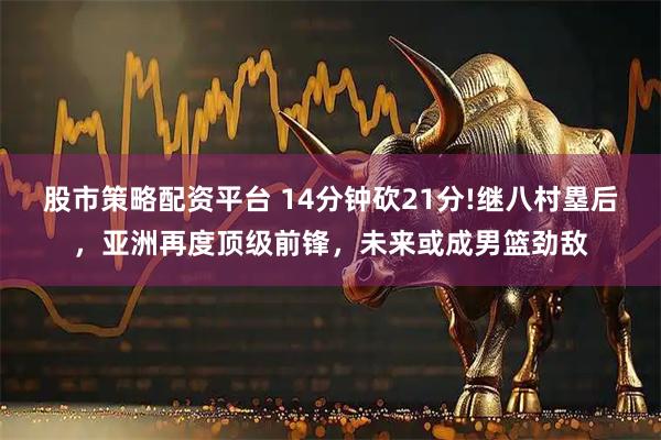 股市策略配资平台 14分钟砍21分!继八村塁后，亚洲再度顶级前锋，未来或成男篮劲敌