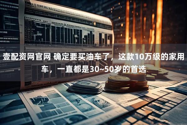 壹配资网官网 确定要买油车了，这款10万级的家用车，一直都是30~50岁的首选