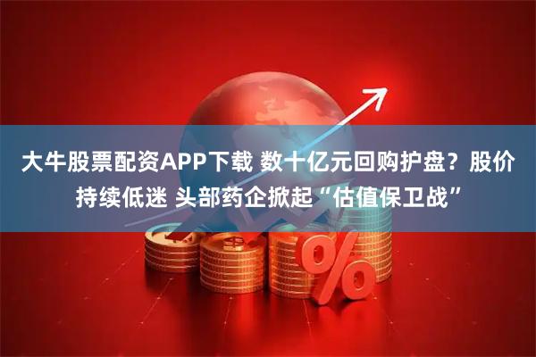大牛股票配资APP下载 数十亿元回购护盘？股价持续低迷 头部药企掀起“估值保卫战”
